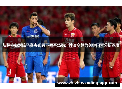从萨拉赫对阵马赛表现看亚冠赛场稳定性演变趋势关键因素分析深度