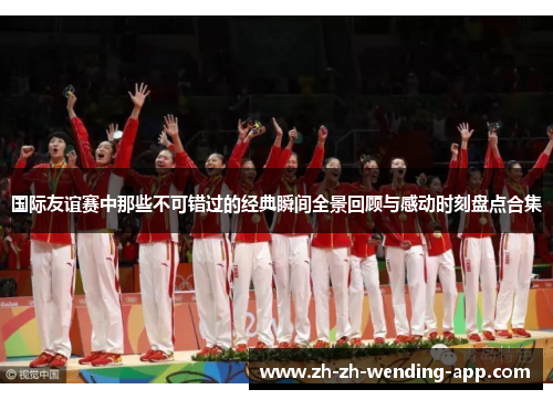 国际友谊赛中那些不可错过的经典瞬间全景回顾与感动时刻盘点合集