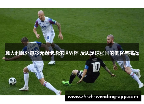 意大利意外爆冷无缘卡塔尔世界杯 反思足球强国的低谷与挑战