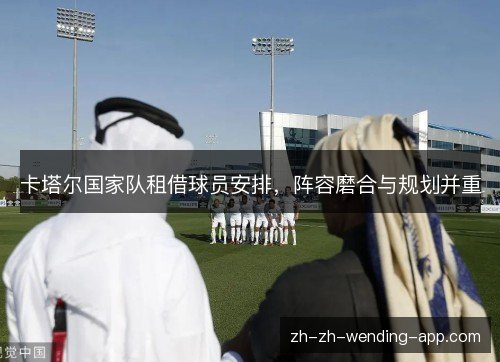 卡塔尔国家队租借球员安排,阵容磨合与规划并重 卡塔尔国家队租借球员安排,阵容磨合与规划并重